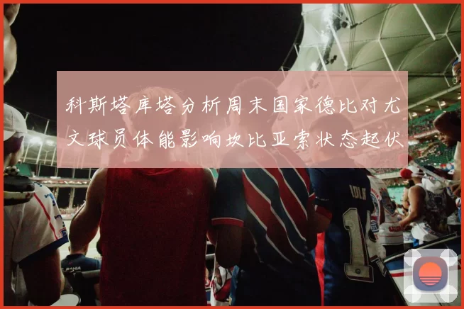 科斯塔库塔分析周末国家德比对尤文球员体能影响坎比亚索状态起伏不定