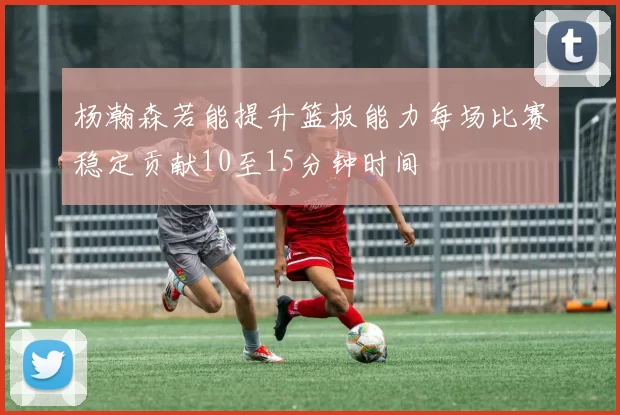 杨瀚森若能提升篮板能力每场比赛稳定贡献10至15分钟时间