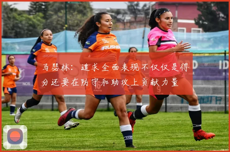 马瑟林：追求全面表现不仅仅是得分还要在防守和助攻上贡献力量