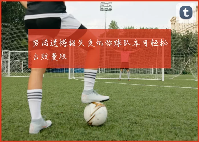 努诺遗憾错失良机称球队本可轻松击败曼联