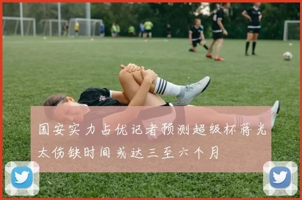 国安实力占优记者预测超级杯蒋光太伤缺时间或达三至六个月