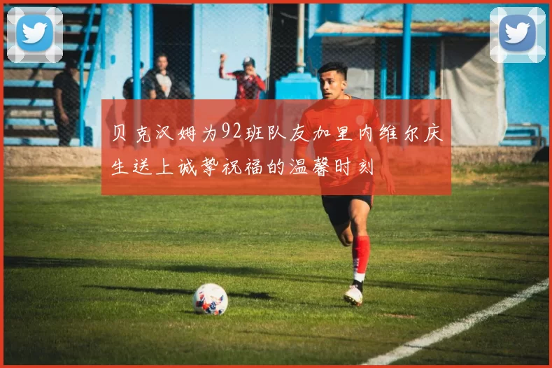 贝克汉姆为92班队友加里内维尔庆生送上诚挚祝福的温馨时刻