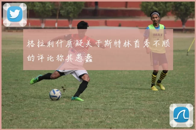 格拉利什质疑关于斯特林首秀不顺的评论称其愚蠢