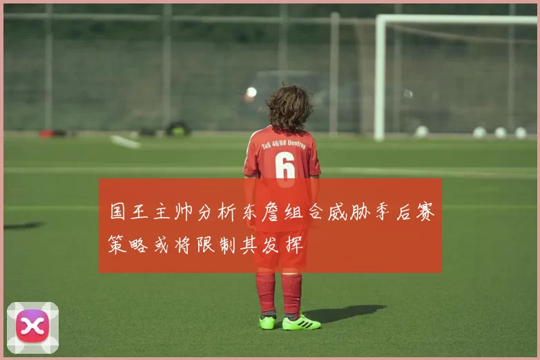 国王主帅分析东詹组合威胁季后赛策略或将限制其发挥