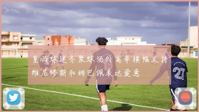 皇马球迷齐聚球场外高举横幅支持维尼修斯和姆巴佩表达爱意