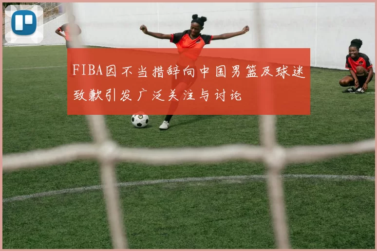 FIBA因不当措辞向中国男篮及球迷致歉引发广泛关注与讨论