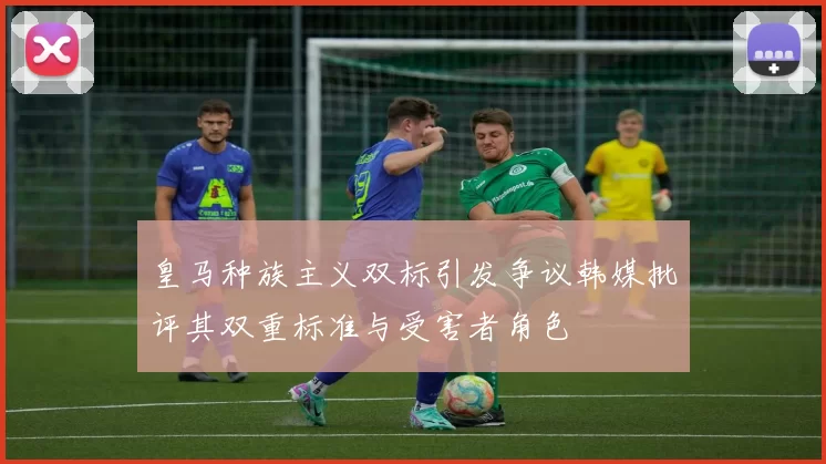 皇马种族主义双标引发争议韩媒批评其双重标准与受害者角色