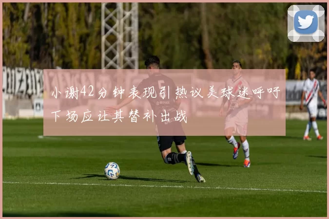 小谢42分钟表现引热议美球迷呼吁下场应让其替补出战