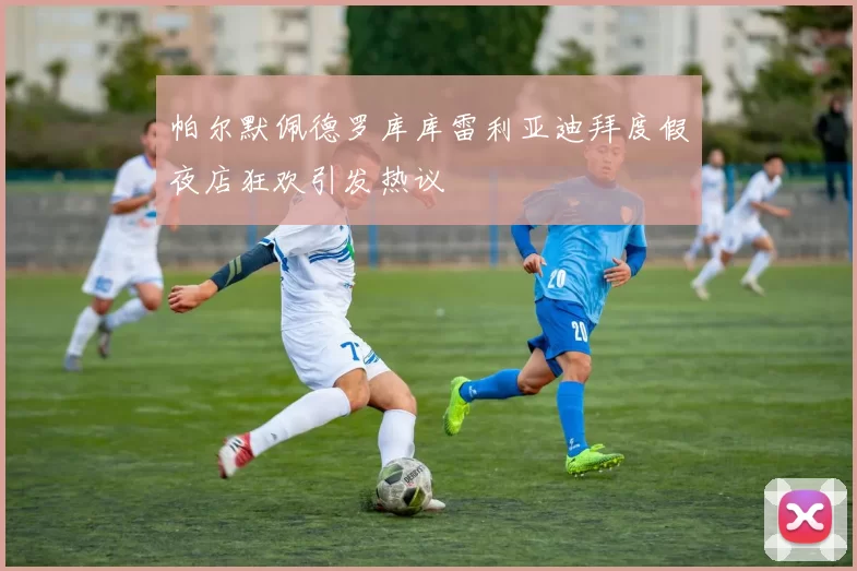 帕尔默佩德罗库库雷利亚迪拜度假夜店狂欢引发热议