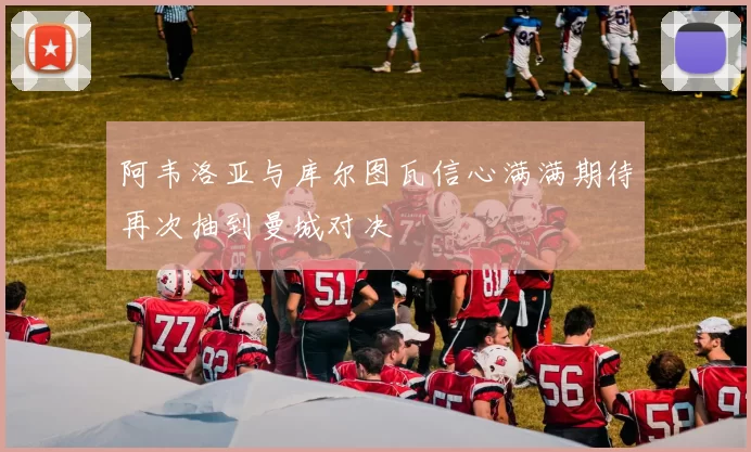 阿韦洛亚与库尔图瓦信心满满期待再次抽到曼城对决