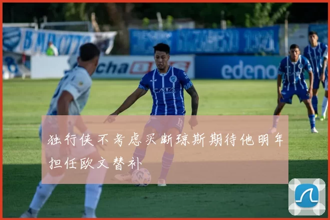 独行侠不考虑买断琼斯期待他明年担任欧文替补