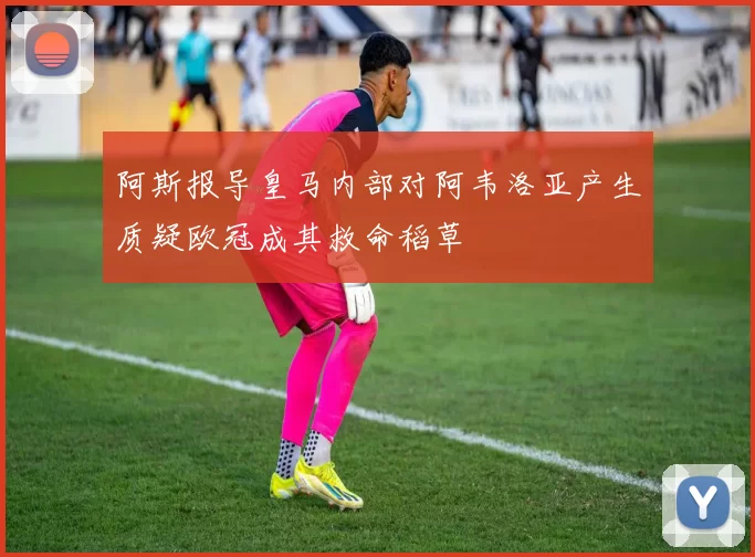 阿斯报导皇马内部对阿韦洛亚产生质疑欧冠成其救命稻草