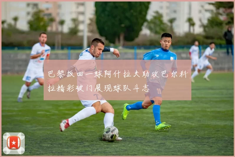 巴黎扳回一球阿什拉夫助攻巴尔科拉精彩破门展现球队斗志