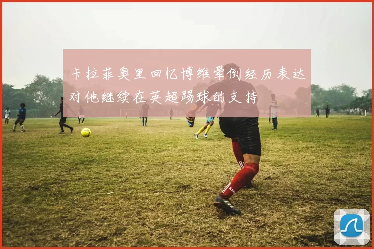 卡拉菲奥里回忆博维晕倒经历表达对他继续在英超踢球的支持