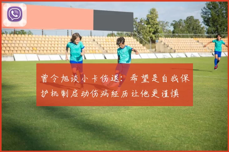 曾令旭谈小卡伤退：希望是自我保护机制启动伤病经历让他更谨慎