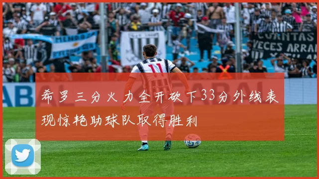 希罗三分火力全开砍下33分外线表现惊艳助球队取得胜利