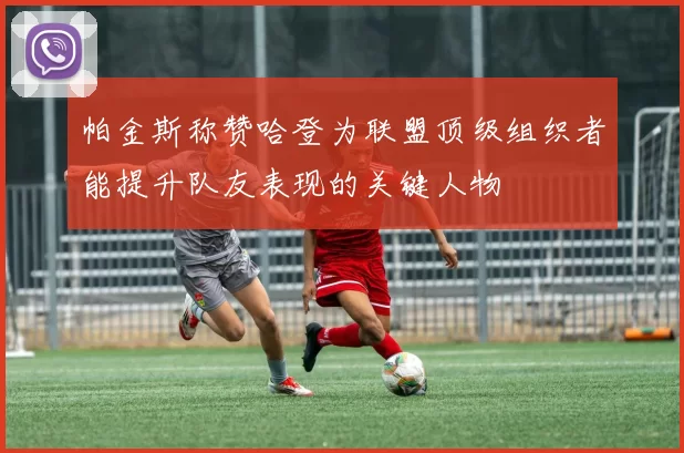 帕金斯称赞哈登为联盟顶级组织者能提升队友表现的关键人物