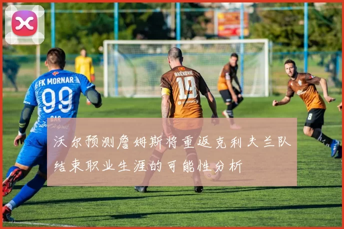 沃尔预测詹姆斯将重返克利夫兰队结束职业生涯的可能性分析