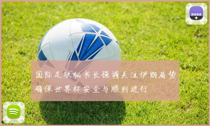 国际足联秘书长强调关注伊朗局势确保世界杯安全与顺利进行