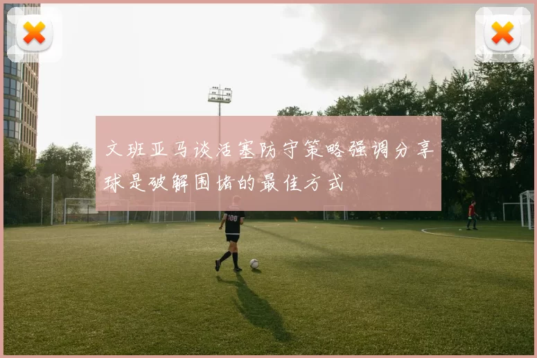 文班亚马谈活塞防守策略强调分享球是破解围堵的最佳方式