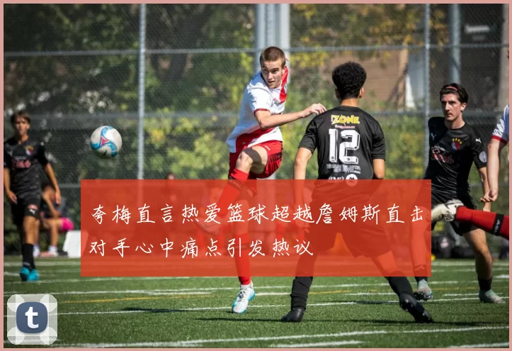夸梅直言热爱篮球超越詹姆斯直击对手心中痛点引发热议